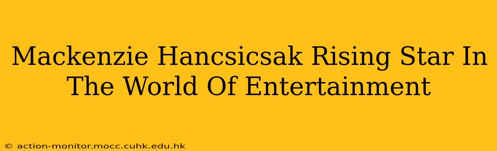 Mackenzie Hancsicsak Rising Star In The World Of Entertainment
