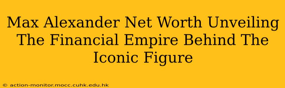 Max Alexander Net Worth Unveiling The Financial Empire Behind The Iconic Figure
